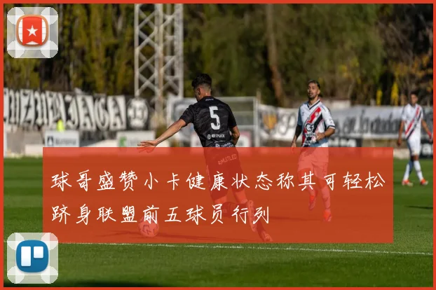 球哥盛赞小卡健康状态称其可轻松跻身联盟前五球员行列