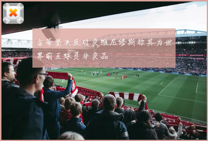古蒂坚决反对卖维尼修斯称其为世界前五球员非卖品