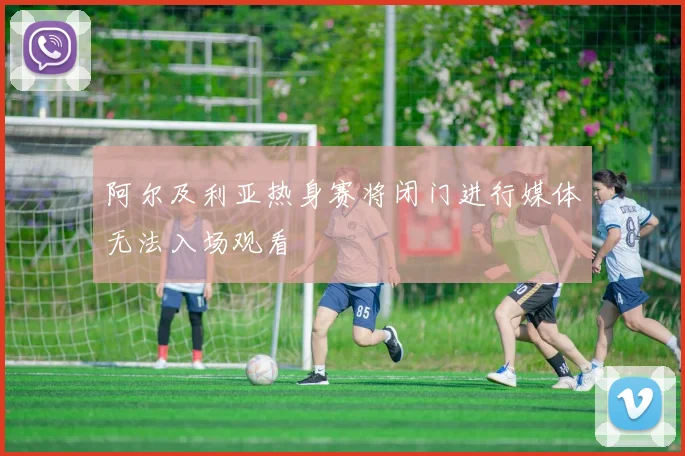 阿尔及利亚热身赛将闭门进行媒体无法入场观看