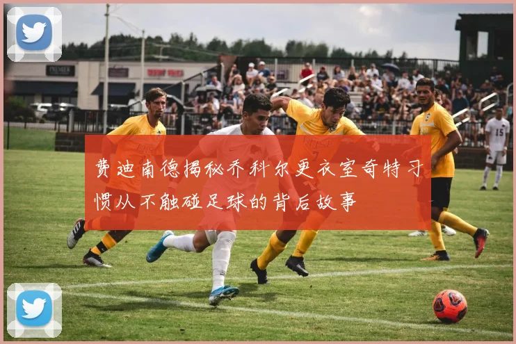费迪南德揭秘乔科尔更衣室奇特习惯从不触碰足球的背后故事