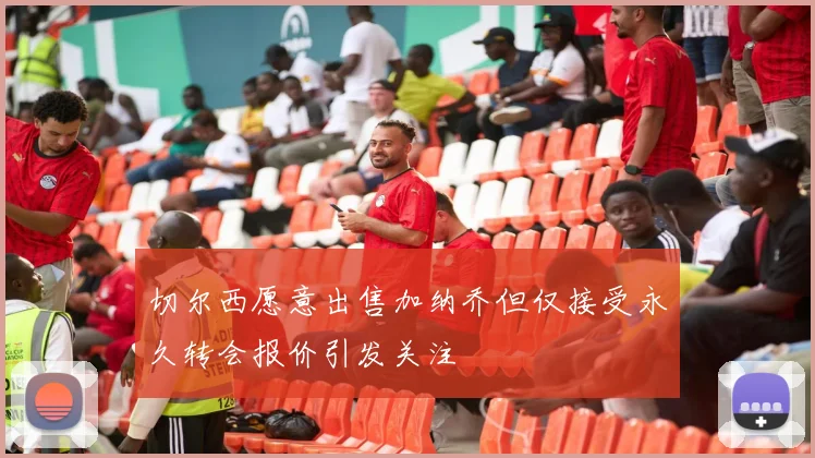 切尔西愿意出售加纳乔但仅接受永久转会报价引发关注