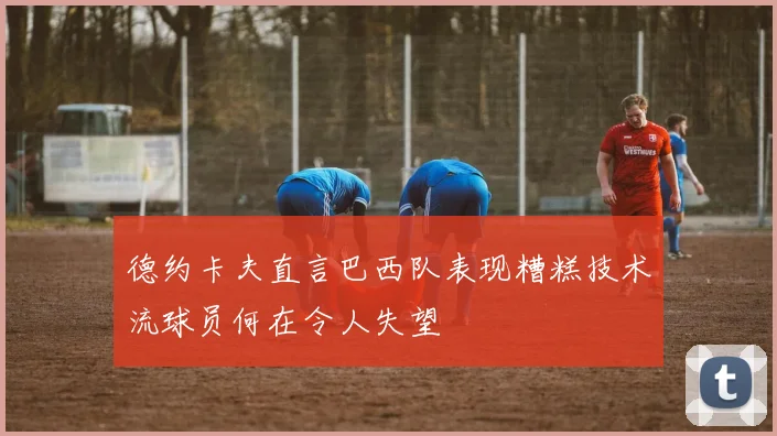 德约卡夫直言巴西队表现糟糕技术流球员何在令人失望