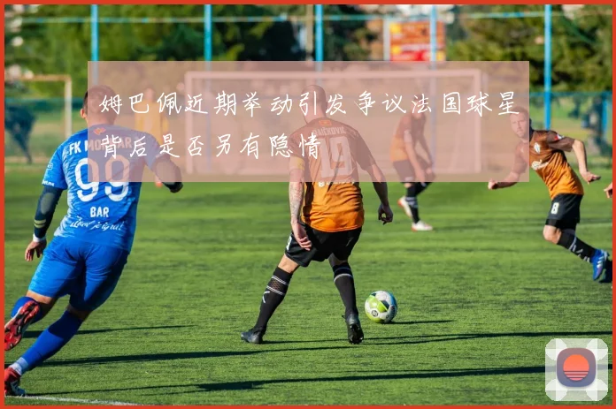 姆巴佩近期举动引发争议法国球星背后是否另有隐情