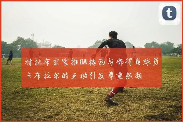 特拉布宗官推晒梅西与佛得角球员卡布拉尔的互动引发尊重热潮