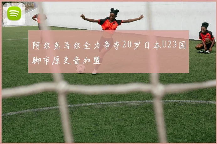 阿尔克马尔全力争夺20岁日本U23国脚市原吏音加盟