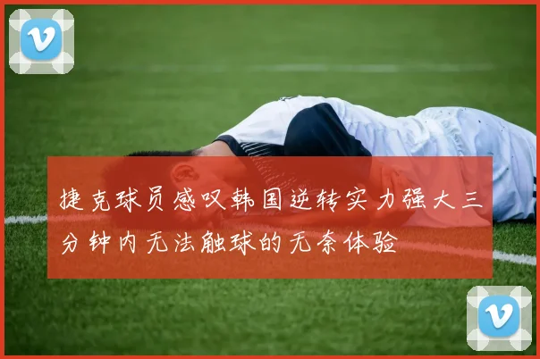 捷克球员感叹韩国逆转实力强大三分钟内无法触球的无奈体验