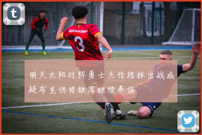 明天太阳对阵勇士杰伦格林出战成疑布克仍将缺席继续养伤