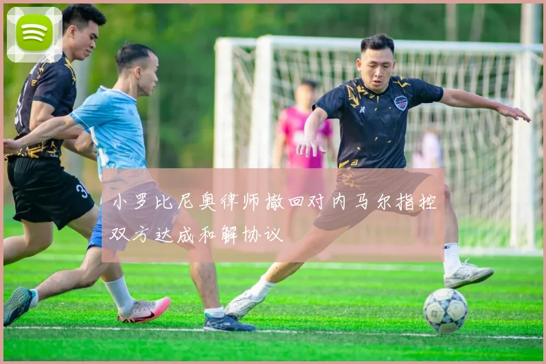 小罗比尼奥律师撤回对内马尔指控双方达成和解协议