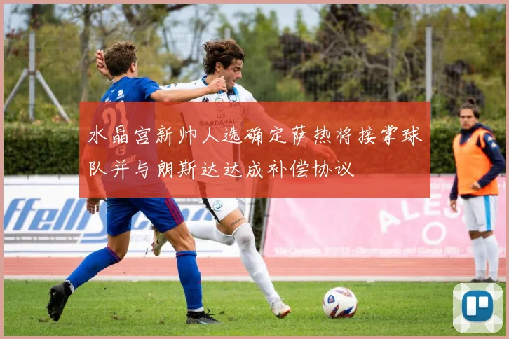 水晶宫新帅人选确定萨热将接掌球队并与朗斯达达成补偿协议
