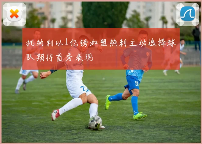 托纳利以1亿镑加盟热刺主动选择球队期待首秀表现