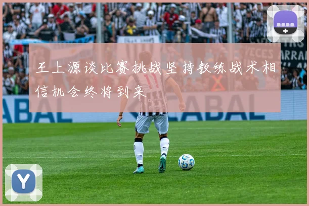 王上源谈比赛挑战坚持教练战术相信机会终将到来