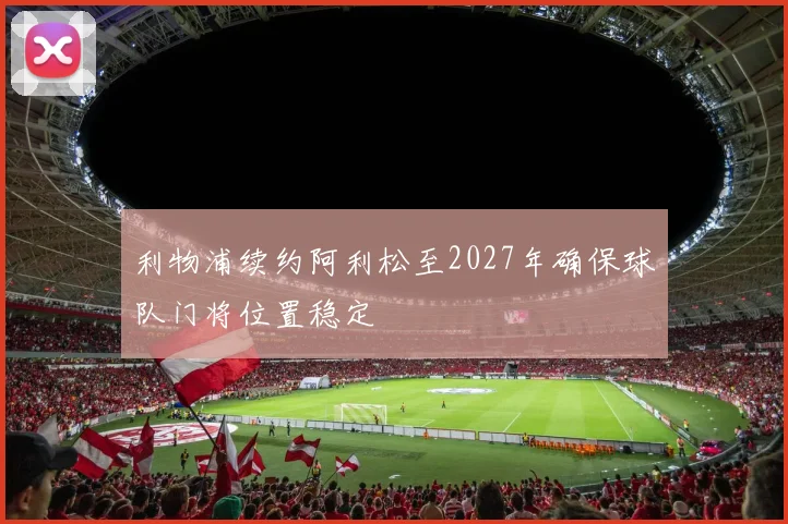 利物浦续约阿利松至2027年确保球队门将位置稳定