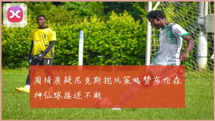 周琦质疑尼克斯挖坑策略赞布伦森神仙球接连不断