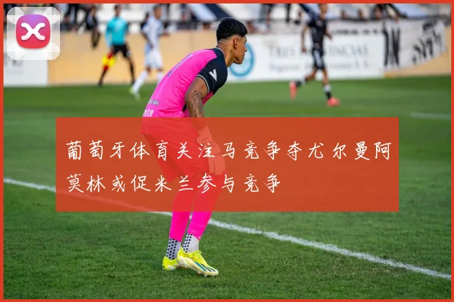 葡萄牙体育关注马竞争夺尤尔曼阿莫林或促米兰参与竞争