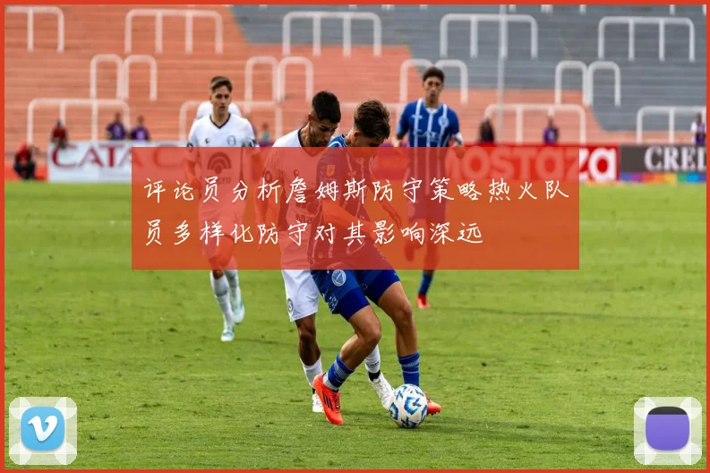 评论员分析詹姆斯防守策略热火队员多样化防守对其影响深远