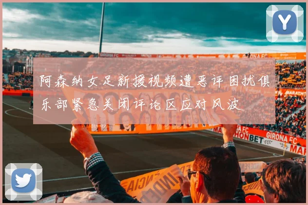 阿森纳女足新援视频遭恶评困扰俱乐部紧急关闭评论区应对风波