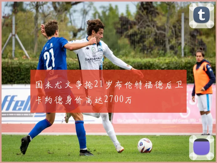 国米尤文争抢21岁布伦特福德后卫卡约德身价高达2700万