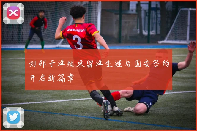 刘邵子洋结束留洋生涯与国安签约开启新篇章