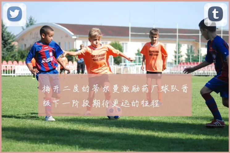 梅开二度的蒂尔曼激励药厂球队晋级下一阶段期待更远的征程