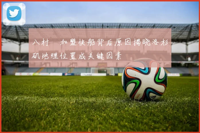 八村塁加盟快船背后原因揭晓洛杉矶地理位置成关键因素