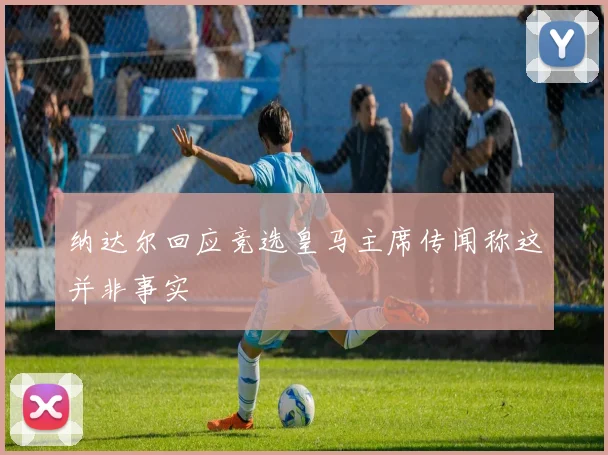 纳达尔回应竞选皇马主席传闻称这并非事实