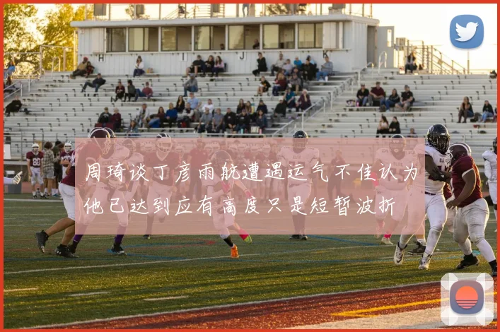 周琦谈丁彦雨航遭遇运气不佳认为他已达到应有高度只是短暂波折