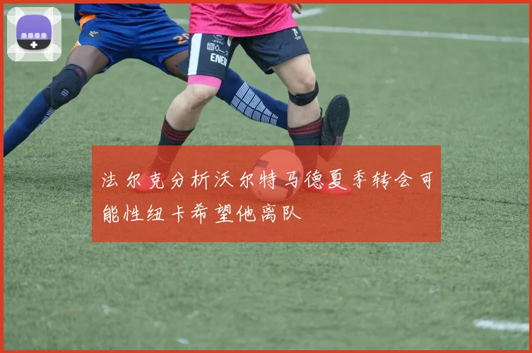 法尔克分析沃尔特马德夏季转会可能性纽卡希望他离队