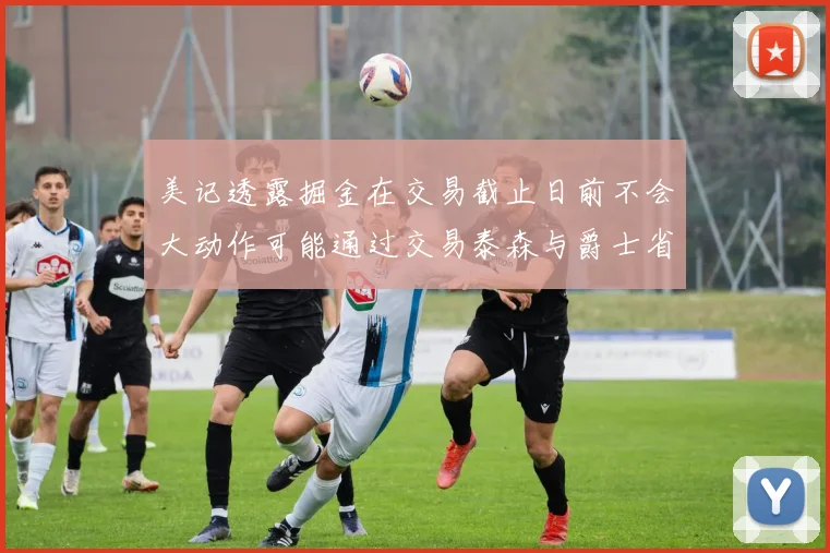 美记透露掘金在交易截止日前不会大动作可能通过交易泰森与爵士省钱