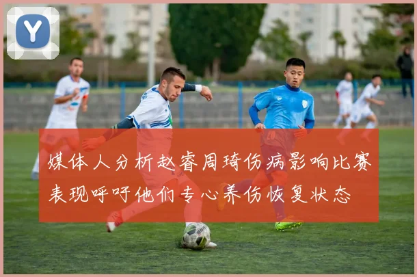媒体人分析赵睿周琦伤病影响比赛表现呼吁他们专心养伤恢复状态