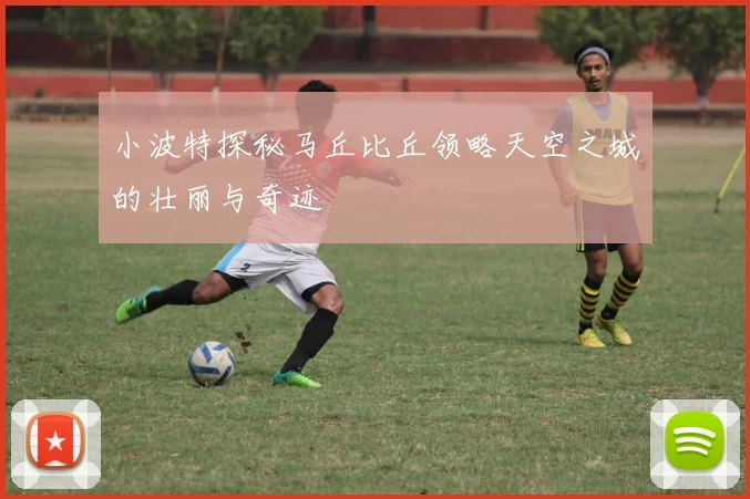 小波特探秘马丘比丘领略天空之城的壮丽与奇迹